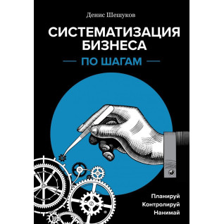 Систематизация бизнеса по шагам. Планируй, контролируй, нанимай. Денис Шешуков