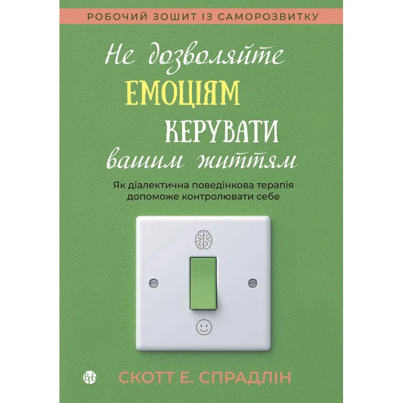 Не дозволяйте емоціям керувати вашим життям. Як діалектична поведінкова терапія допоможе контролювати себе. Скотт Е. Спрадлін