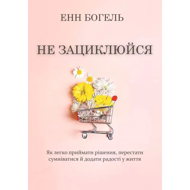 Не зациклюйся. Як легко приймати рішення, перестати сумніватися й додати радості у життя. Енн Богель