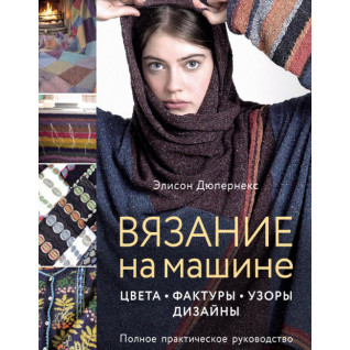 Вязание на машине. Цвета, фактуры, узоры, дизайн. Полное практическое руководство. Элисон Дюпернекс Вязание на машине. Цвета, фактуры, узоры, дизайн. Полное практическое руководство. Элисон Дюпернекс