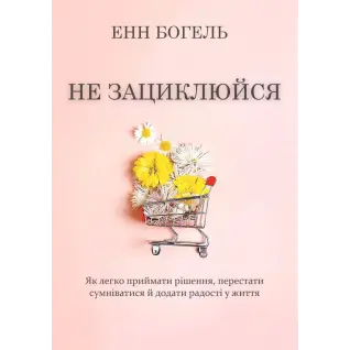 Не зациклюйся. Як легко приймати рішення, перестати сумніватися й додати радості у життя. Енн Богель