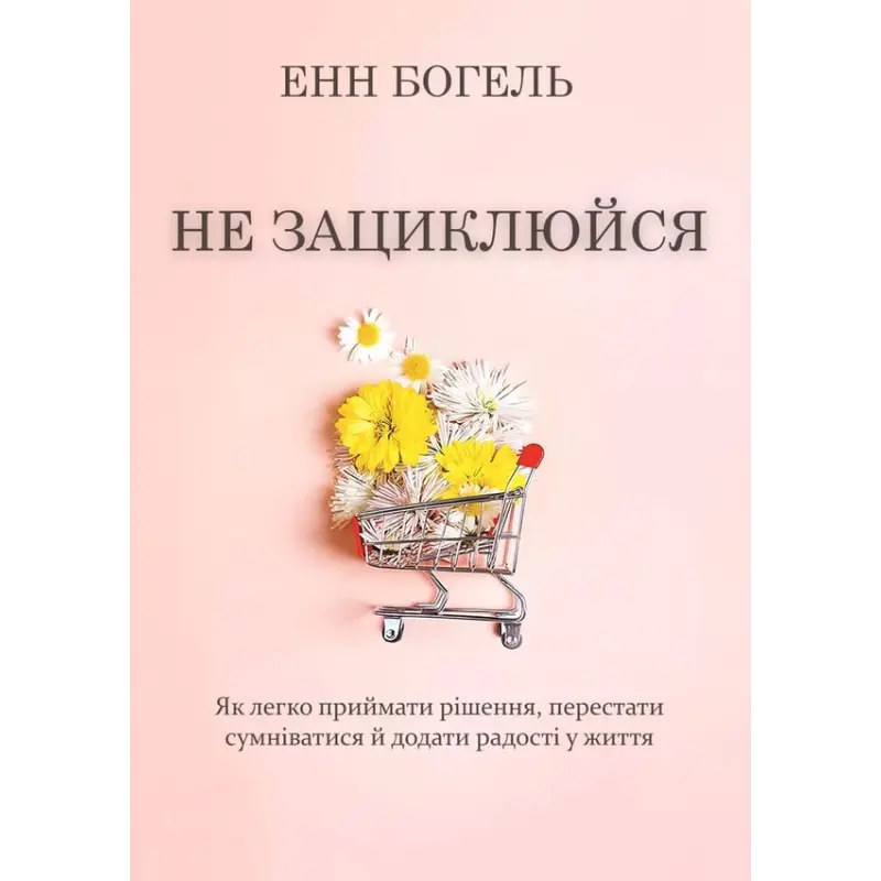 Не зациклюйся. Як легко приймати рішення, перестати сумніватися й додати радості у життя. Енн Богель