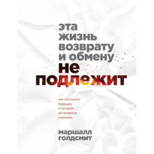 Це життя поверненню та обміну не підлягає. Як побудувати майбутнє, про яке не доведеться шкодувати. Маршалл Голдсміт Це життя поверненню та обміну не підлягає. Як побудувати майбутнє, про яке не доведеться шкодувати. Маршалл Голдсміт