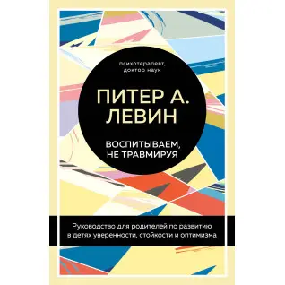 Воспитываем, не травмируя. Руководство для родителей по развитию в детях уверенности, стойкости и оптимизма. Питер А. Левин