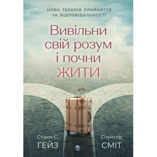 Вивільни свій розум і почни жити. Нова терапія прийняття та відповідальності Спенсер Сміт, Стівен К. Гейз